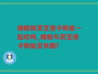 蜂胶和灵芝孢子粉能一起吃吗_蜂胶与灵芝孢子粉能否共服？