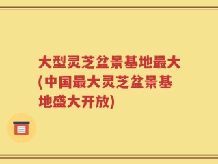 大型灵芝盆景基地最大(中国最大灵芝盆景基地盛大开放)
