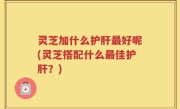 灵芝加什么护肝最好呢(灵芝搭配什么最佳护肝？)