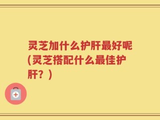 灵芝加什么护肝最好呢(灵芝搭配什么最佳护肝？)
