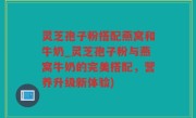 灵芝孢子粉搭配燕窝和牛奶_灵芝孢子粉与燕窝牛奶的完美搭配，营养升级新体验)