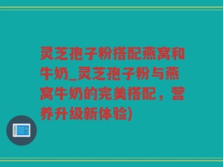 灵芝孢子粉搭配燕窝和牛奶_灵芝孢子粉与燕窝牛奶的完美搭配，营养升级新体验)
