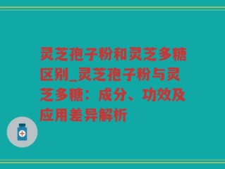 灵芝孢子粉和灵芝多糖区别_灵芝孢子粉与灵芝多糖：成分、功效及应用差异解析