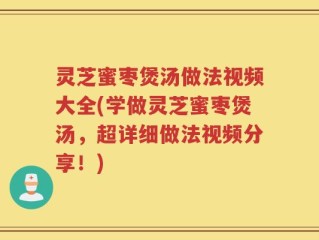 灵芝蜜枣煲汤做法视频大全(学做灵芝蜜枣煲汤，超详细做法视频分享！)