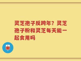 灵芝孢子反跨年？灵芝孢子粉和灵芝每天能一起食用吗