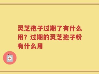 灵芝孢子过期了有什么用？过期的灵芝孢子粉有什么用
