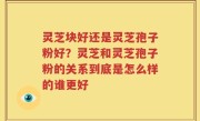 灵芝块好还是灵芝孢子粉好？灵芝和灵芝孢子粉的关系到底是怎么样的谁更好