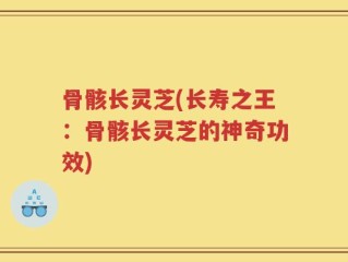 骨骸长灵芝(长寿之王：骨骸长灵芝的神奇功效)