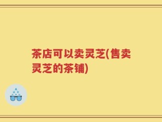 茶店可以卖灵芝(售卖灵芝的茶铺)