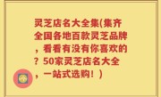 灵芝店名大全集(集齐全国各地百款灵芝品牌，看看有没有你喜欢的？50家灵芝店名大全，一站式选购！)