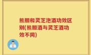 熊胆和灵芝泡酒功效区别(熊胆酒与灵芝酒功效不同)