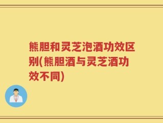 熊胆和灵芝泡酒功效区别(熊胆酒与灵芝酒功效不同)
