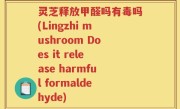 灵芝释放甲醛吗有毒吗(Lingzhi mushroom Does it release harmful formaldehyde)