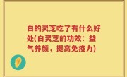 白的灵芝吃了有什么好处(白灵芝的功效：益气养颜，提高免疫力)