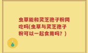 虫草能和灵芝孢子粉同吃吗(虫草与灵芝孢子粉可以一起食用吗？)