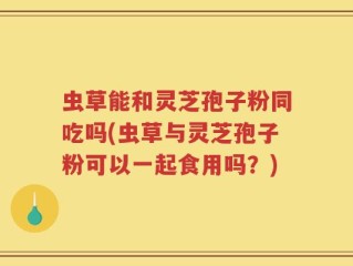 虫草能和灵芝孢子粉同吃吗(虫草与灵芝孢子粉可以一起食用吗？)