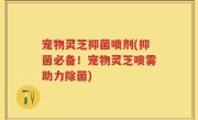 宠物灵芝抑菌喷剂(抑菌必备！宠物灵芝喷雾助力除菌)