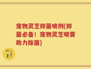 宠物灵芝抑菌喷剂(抑菌必备！宠物灵芝喷雾助力除菌)