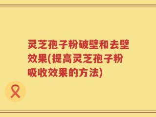 灵芝孢子粉破壁和去壁效果(提高灵芝孢子粉吸收效果的方法)