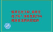 雷灵芝孢子粉_雷灵芝孢子粉：提升免疫力与健康生活的天然选择