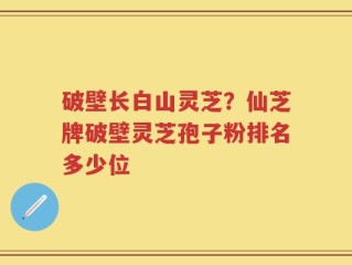 破壁长白山灵芝？仙芝牌破壁灵芝孢子粉排名多少位