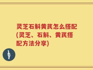 灵芝石斛黄芪怎么搭配(灵芝、石斛、黄芪搭配方法分享)