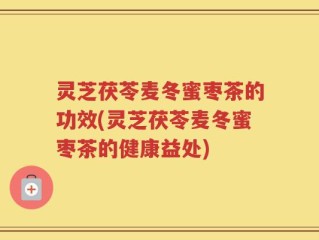 灵芝茯苓麦冬蜜枣茶的功效(灵芝茯苓麦冬蜜枣茶的健康益处)