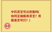 中药灵芝可以煎服吗(如何正确服用灵芝？煎服是否可行？)