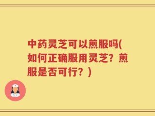 中药灵芝可以煎服吗(如何正确服用灵芝？煎服是否可行？)