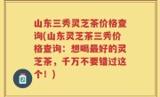 山东三秀灵芝茶价格查询(山东灵芝茶三秀价格查询：想喝最好的灵芝茶，千万不要错过这个！)