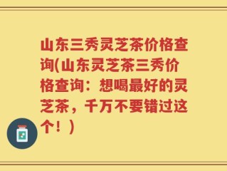 山东三秀灵芝茶价格查询(山东灵芝茶三秀价格查询：想喝最好的灵芝茶，千万不要错过这个！)