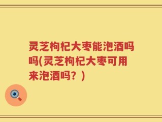 灵芝枸杞大枣能泡酒吗吗(灵芝枸杞大枣可用来泡酒吗？)