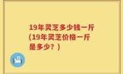 19年灵芝多少钱一斤(19年灵芝价格一斤是多少？)