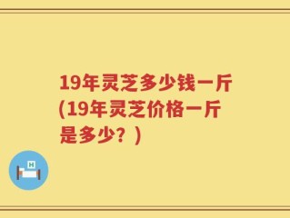 19年灵芝多少钱一斤(19年灵芝价格一斤是多少？)