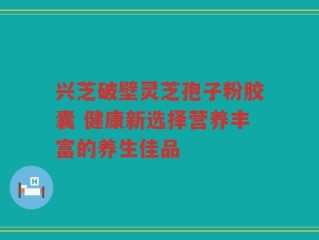 兴芝破壁灵芝孢子粉胶囊 健康新选择营养丰富的养生佳品