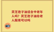 灵芝孢子油适合中老年人吗？灵芝孢子油给老人服用可以吗