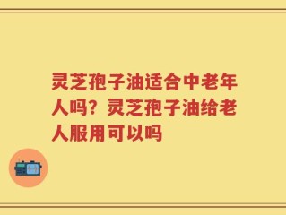 灵芝孢子油适合中老年人吗？灵芝孢子油给老人服用可以吗