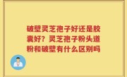 破壁灵芝孢子好还是胶囊好？灵芝孢子粉头道粉和破壁有什么区别吗