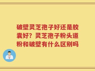 破壁灵芝孢子好还是胶囊好？灵芝孢子粉头道粉和破壁有什么区别吗