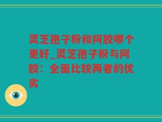 灵芝孢子粉和阿胶哪个更好_灵芝孢子粉与阿胶：全面比较两者的优劣