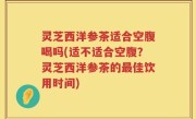 灵芝西洋参茶适合空腹喝吗(适不适合空腹？灵芝西洋参茶的最佳饮用时间)