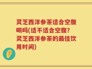 灵芝西洋参茶适合空腹喝吗(适不适合空腹？灵芝西洋参茶的最佳饮用时间)