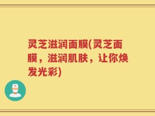 灵芝滋润面膜(灵芝面膜，滋润肌肤，让你焕发光彩)