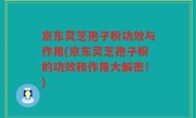 京东灵芝孢子粉功效与作用(京东灵芝孢子粉的功效和作用大解密！)