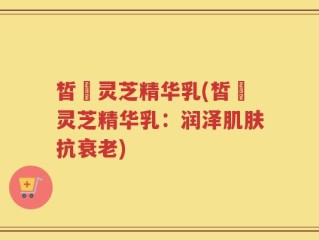 皙玥灵芝精华乳(皙玥灵芝精华乳：润泽肌肤抗衰老)