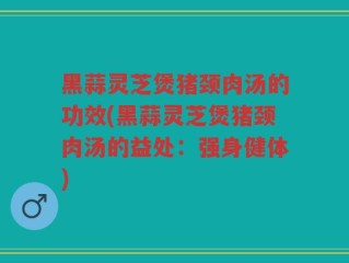 黑蒜灵芝煲猪颈肉汤的功效(黑蒜灵芝煲猪颈肉汤的益处：强身健体)