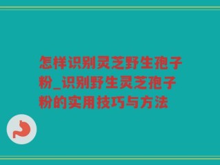怎样识别灵芝野生孢子粉_识别野生灵芝孢子粉的实用技巧与方法