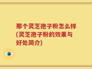 那个灵芝孢子粉怎么样(灵芝孢子粉的效果与好处简介)