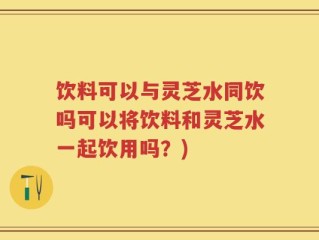 饮料可以与灵芝水同饮吗可以将饮料和灵芝水一起饮用吗？)