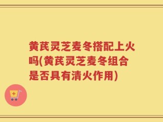 黄芪灵芝麦冬搭配上火吗(黄芪灵芝麦冬组合是否具有清火作用)